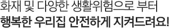화재 및 다양한 생활위험으로 부터 행복한 우리집 안전하게 지켜드려요