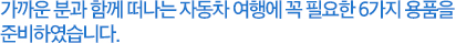 가까운 분과 함께 떠나는 자동차 여행에 꼭 필요한 6가지 용품을 준비하였습니다
